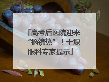 高考后医院迎来“摘镜热”！十堰眼科专家提示