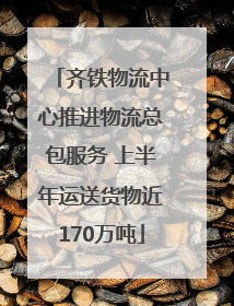齐铁物流中心推进物流总包服务 上半年运送货物近170万吨