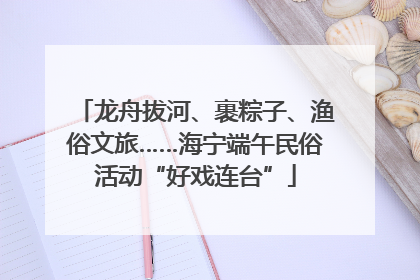 龙舟拔河、裹粽子、渔俗文旅……海宁端午民俗活动“好戏连台”