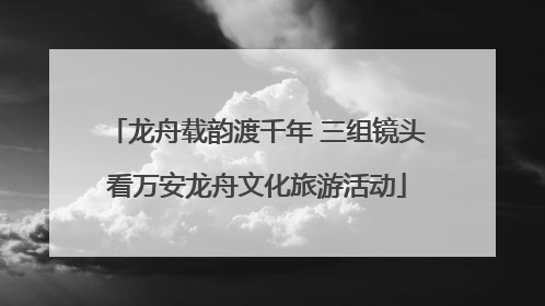 龙舟载韵渡千年 三组镜头看万安龙舟文化旅游活动