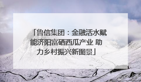 鲁信集团：金融活水赋能济阳富硒西瓜产业 助力乡村振兴新图景