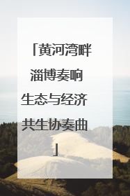 黄河湾畔 淄博奏响生态与经济共生协奏曲