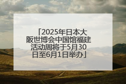 2025年日本大阪世博会中国馆福建活动周将于5月30日至6月1日举办