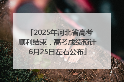 2025年河北省高考顺利结束，高考成绩预计6月25日左右公布