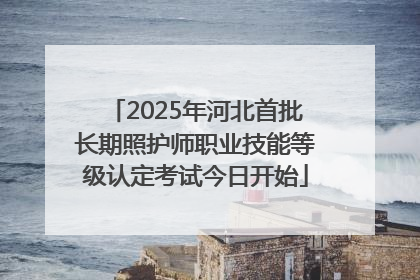 2025年河北首批长期照护师职业技能等级认定考试今日开始
