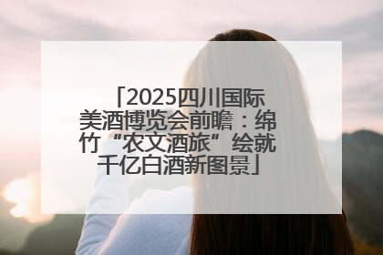 2025四川国际美酒博览会前瞻：绵竹“农文酒旅”绘就千亿白酒新图景