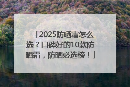 2025防晒霜怎么选？口碑好的10款防晒霜，防晒必选榜！
