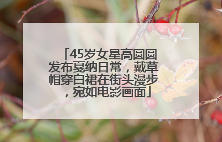 45岁女星高圆圆发布戛纳日常，戴草帽穿白裙在街头漫步，宛如电影画面