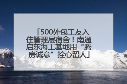 500外包工友入住管理层宿舍！南通启东海工基地用“腾房诚意”拴心留人