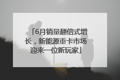 6月销量翻倍式增长，新能源重卡市场迎来一位新玩家