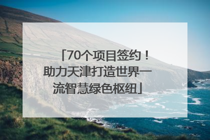 70个项目签约！助力天津打造世界一流智慧绿色枢纽