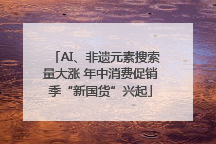AI、非遗元素搜索量大涨 年中消费促销季“新国货”兴起